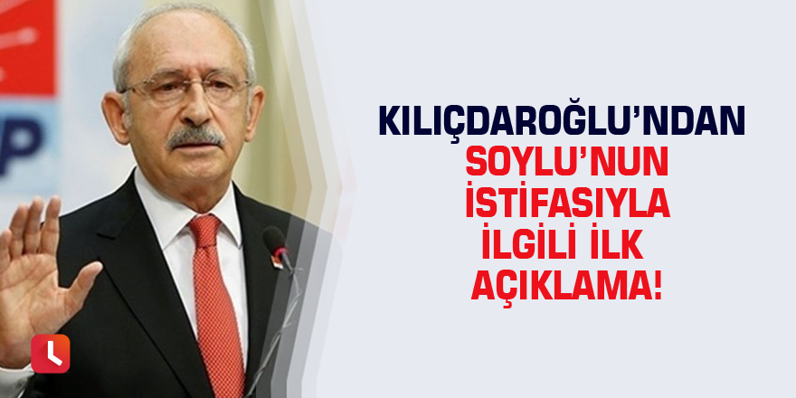 Kılıçdaroğlu’ndan Soylu’nun istifasıyla ilgili ilk açıklama!