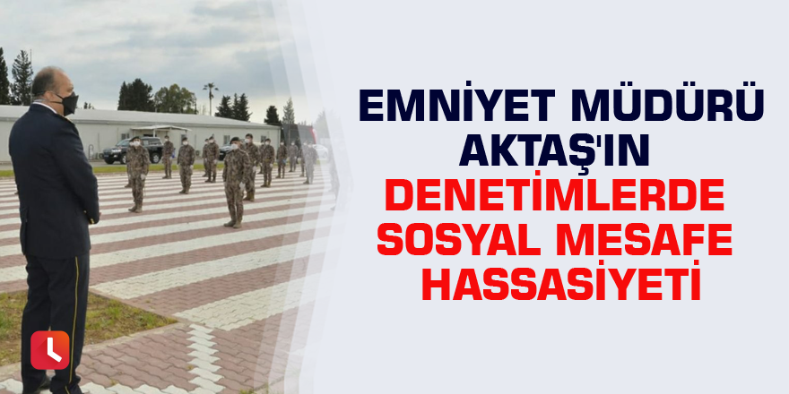 Emniyet Müdürü Aktaş'ın denetimlerde sosyal mesafe hassasiyeti