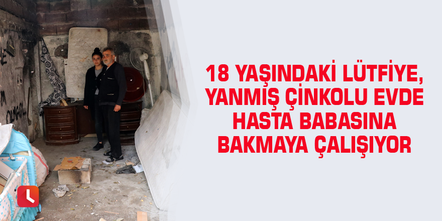 18 yaşındaki Lütfiye, yanmış çinkolu evde hasta babasına bakmaya çalışıyor