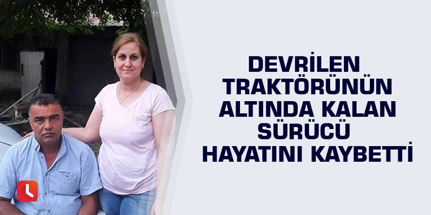 Devrilen traktörünün altında kalan sürücü hayatını kaybetti