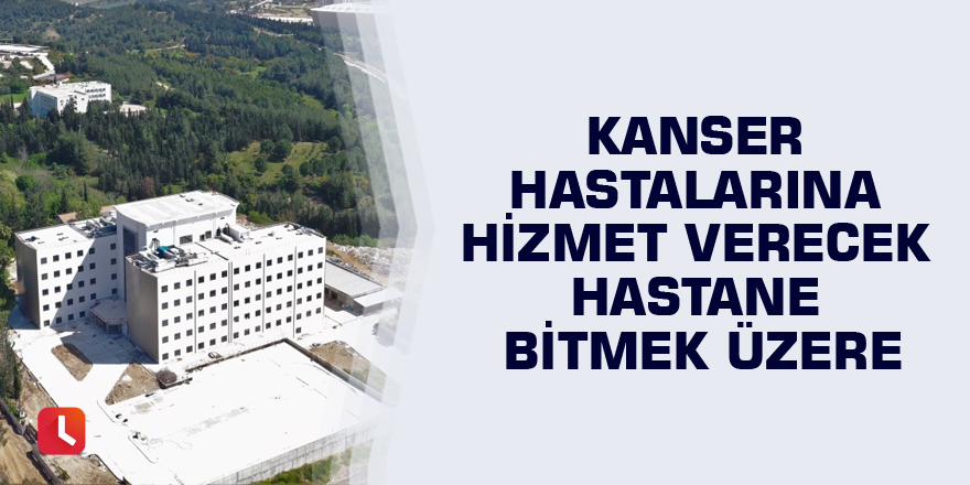 Kanser hastalarına hizmet verecek hastane bitmek üzere