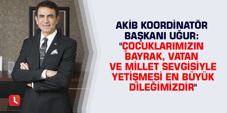 AKİB Koordinatör Başkanı Uğur: "Çocuklarımızın bayrak, vatan ve millet sevgisiyle yetişmesi en büyük dileğimizdir"