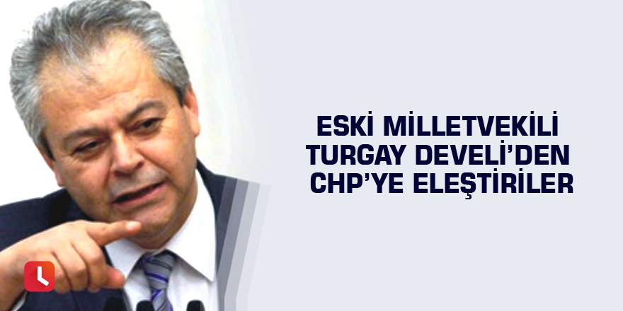 Eski Milletvekili Turgay Develi’den CHP’ye eleştiriler