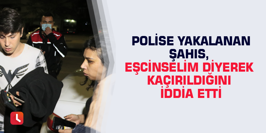 Polise yakalanan şahıs, eşcinselim diyerek kaçırıldığını iddia etti