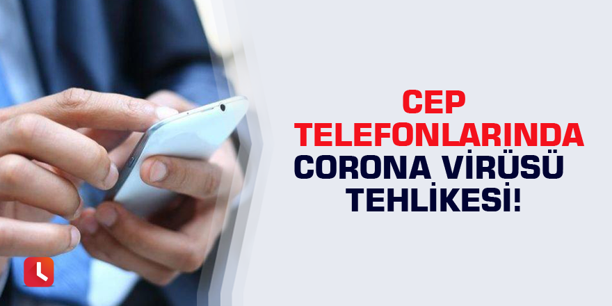 Cep telefonlarında corona virüsü tehlikesi!