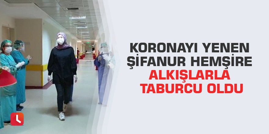 Koronayı yenen Şifanur hemşire alkışlarla taburcu oldu