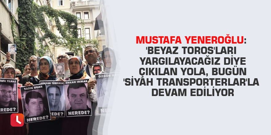 Mustafa Yeneroğlu: 'Beyaz Toros'ları yargılayacağız diye çıkılan yola, bugün 'Siyah Transporterlar'la devam ediliyor