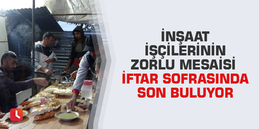 İnşaat işçilerinin zorlu mesaisi iftar sofrasında son buluyor