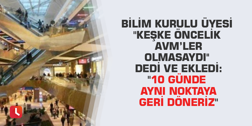 Bilim kurulu üyesi "Keşke öncelik AVM’ler olmasaydı'' dedi ve ekledi: "10 günde aynı noktaya geri döneriz"