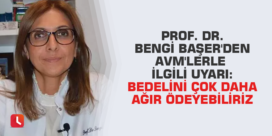 Prof. Dr. Bengi Başer'den AVM'lerle ilgili uyarı: Bedelini çok daha ağır ödeyebiliriz