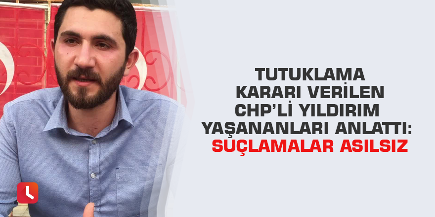 Tutuklama kararı verilen CHP’li Yıldırım yaşananları anlattı: Suçlamalar asılsız