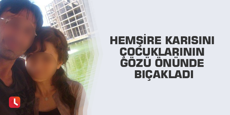 Hemşire karısını çocuklarının gözü önünde bıçakladı