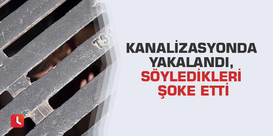 Kanalizasyonda yakalandı, söyledikleri şoke etti