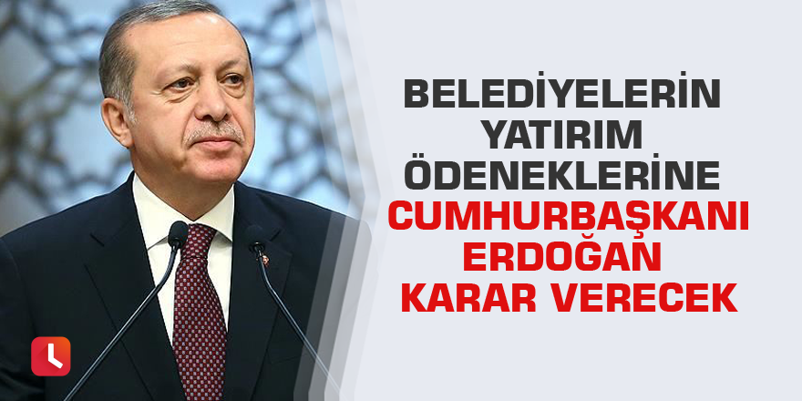 Belediyelerin yatırım ödeneklerine Cumhurbaşkanı Erdoğan karar verecek