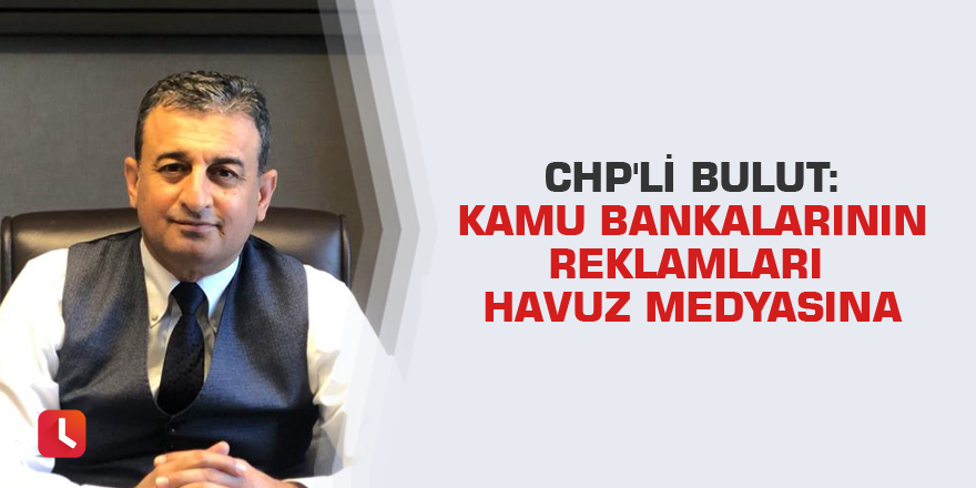 CHP'li Bulut: Kamu bankalarının reklamları havuz medyasına