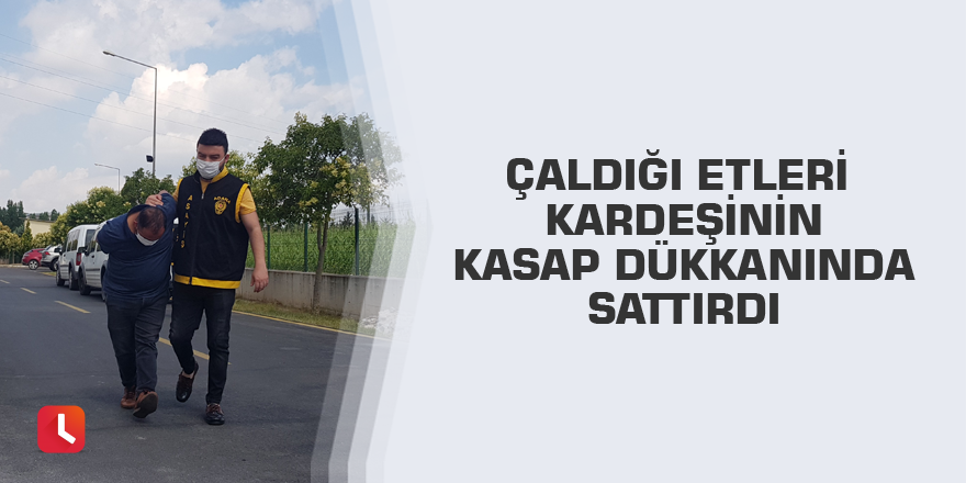 Çaldığı etleri kardeşinin kasap dükkanında sattırdı