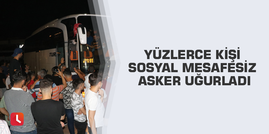 Yüzlerce kişi sosyal mesafesiz asker uğurladı