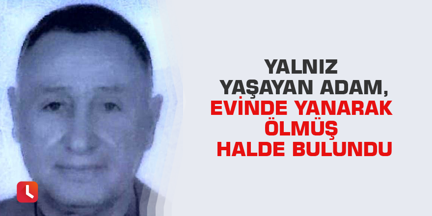 Yalnız yaşayan adam, evinde yanarak ölmüş halde bulundu