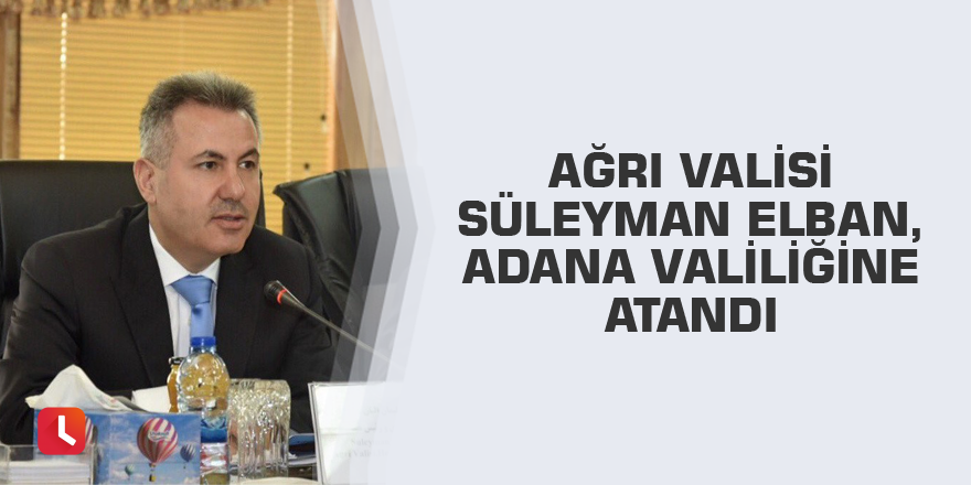 Ağrı Valisi Süleyman Elban, Adana Valiliğine atandı