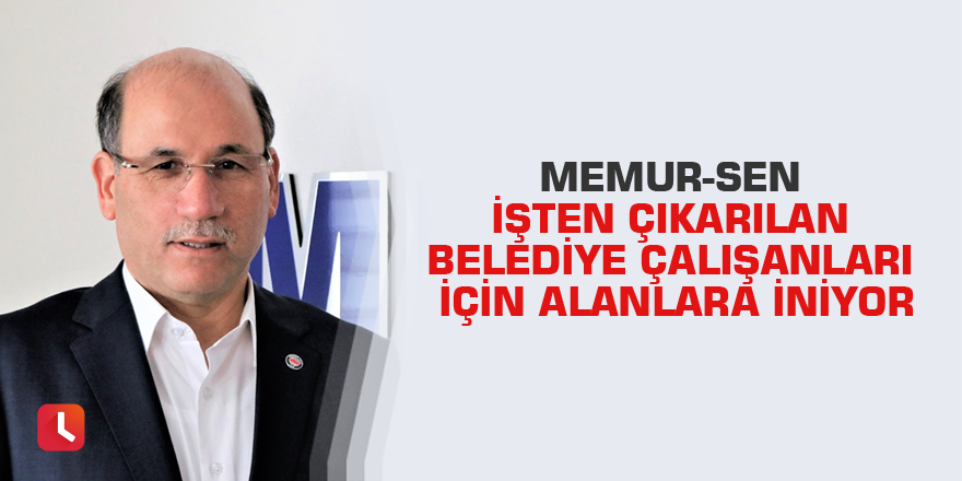 Memur-Sen işten çıkarılan belediye çalışanları için alanlara iniyor