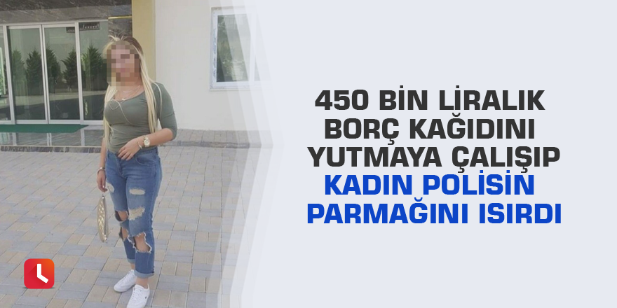 450 bin liralık borç kağıdını yutmaya çalışıp kadın polisin parmağını ısırdı