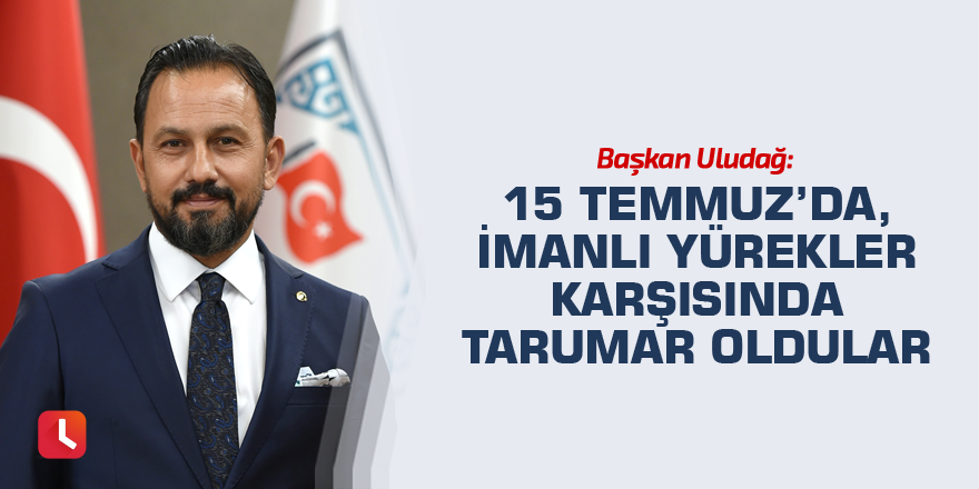 Başkan Uludağ: 15 Temmuz’da, imanlı yürekler karşısında tarumar oldular